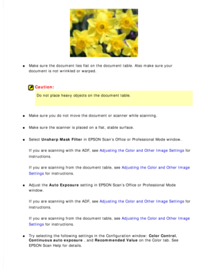 Page 166
l     Make sure the document lies flat on the document table. Also make sure y\
our 
document is not wrinkled or warped.
 
 
Caution:
Do not place heavy objects on the document table. 
l     Make sure you do not move the document or scanner while scanning. 
l     Make sure the scanner is placed on a flat, stable surface. 
l     Select Unsharp Mask Filter in EPSON Scan’s Office or Professional Mode window. 
If you are scanning with the ADF, see Adjusting the Color and Other Image Settings for...