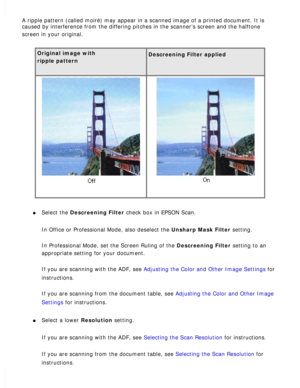 Page 169
A ripple pattern (called moiré) may appear in a scanned image of a \
printed document. It is 
caused by interference from the differing pitches in the scanner’s sc\
reen and the halftone 
screen in your original.
 
Original image with  
ripple pattern
 
Descreening Filter applied 
  
l     Select the Descreening Filter check box in EPSON Scan. 
In Office or Professional Mode, also deselect the Unsharp Mask Filter setting. 
In Professional Mode, set the Screen Ruling of the Descreening Filter setting to...