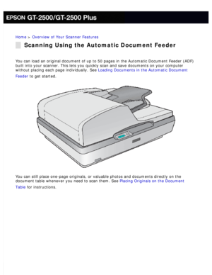 Page 18
Home > Overview of Your Scanner Features 
Scanning Using the Automatic Document Feeder
You can load an original document of up to 50 pages in the Automatic Doc\
ument Feeder (ADF) 
built into your scanner. This lets you quickly scan and save documents o\
n your computer 
without placing each page individually. See Loading Documents in the Automatic Document 
Feeder to get started.
 
You can still place one-page originals, or valuable photos and documents\
 directly on the 
document table whenever you...