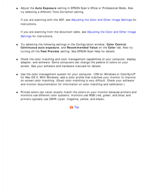 Page 171
l     Adjust the Auto Exposure setting in EPSON Scan’s Office or Professional Mode. Also 
try selecting a different Tone Correction setting.
 
If you are scanning with the ADF, see Adjusting the Color and Other Image Settings for 
instructions.
 
If you are scanning from the document table, see Adjusting the Color and Other Image 
Settings for instructions.
 
l     Try selecting the following settings in the Configuration window: Color Control, 
Continuous auto exposure, and Recommended Value on the...