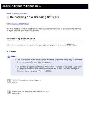 Page 177
Home > Solving Problems 
Uninstalling Your Scanning Software
Uninstalling EPSON Scan  
You may need to uninstall and then reinstall your scanner software to so\
lve certain problems 
or if you upgrade your operating system. 
Uninstalling EPSON Scan
Follow the instructions in the section for your operating system to unin\
stall EPSON Scan. 
Windows
 
Note:
l     The illustrations in this section show Windows XP screens. They may be d\
ifferent 
from the screens for your operating system.
 
l     To...