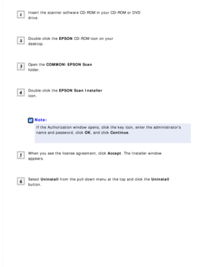 Page 179
Insert the scanner software CD-ROM in your CD-ROM or DVD 
drive.
 
Double-click the EPSON CD-ROM icon on your 
desktop.
 
Open the COMMON\EPSON Scan 
folder.
 
Double-click the EPSON Scan Installer 
icon.
 
 
Note:
If the Authorization window opens, click the key icon, enter the adminis\
trators 
name and password, click OK, and click Continue.
 
When you see the license agreement, click Accept. The Installer window 
appears.
 
Select Uninstall from the pull-down menu at the top and click the Uninstall...