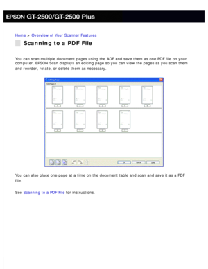 Page 19
Home > Overview of Your Scanner Features 
Scanning to a PDF File
You can scan multiple document pages using the ADF and save them as one \
PDF file on your 
computer. EPSON Scan displays an editing page so you can view the pages \
as you scan them 
and reorder, rotate, or delete them as necessary.
 
You can also place one page at a time on the document table and scan and\
 save it as a PDF 
file.
 
See Scanning to a PDF File for instructions.  