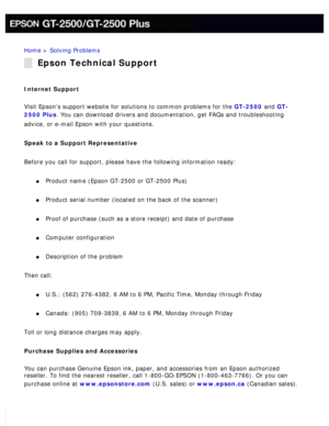 Page 181
Home > Solving Problems 
Epson Technical Support
Internet Support 
Visit Epson’s support website for solutions to common problems for th\
e GT-2500 and GT-
2500 Plus. You can download drivers and documentation, get FAQs and troubleshooti\
ng 
advice, or e-mail Epson with your questions.
 
Speak to a Support Representative 
Before you call for support, please have the following information ready\
: 
l     Product name (Epson GT-2500 or GT-2500 Plus) 
l     Product serial number (located on the back of...