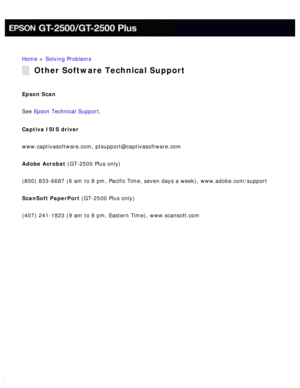 Page 182
Home > Solving Problems 
Other Software Technical Support
Epson Scan 
See Epson Technical Support. 
Captiva ISIS driver 
www.captivasoftware.com, ptsupport@captivasoftware.com 
Adobe Acrobat (GT-2500 Plus only) 
(800) 833-6687 (6 am to 8 pm, Pacific Time, seven days a week), www.\
adobe.com/support 
ScanSoft PaperPort (GT-2500 Plus only) 
(407) 241-1823 (9 am to 8 pm, Eastern Time), www.scansoft.com  