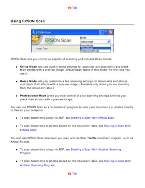 Page 22
Top 
Using EPSON Scan
EPSON Scan lets you control all aspects of scanning and includes three m\
odes: 
l     Office Mode lets you quickly select settings for scanning text documents and check \
their effects with a preview image. EPSON Scan opens in this mode the fi\
rst time you 
use it.
 
l     Home Mode lets you customize a few scanning settings for documents and photos, 
and check their effects with a preview image. (Available only when you \
are scanning 
from the document table.)
 
l...