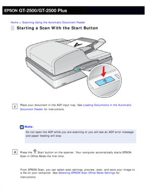 Page 40
Home > Scanning Using the Automatic Document Feeder 
Starting a Scan With the Start Button
Place your document in the ADF input tray. See Loading Documents in the Automatic 
Document Feeder for instructions.
 
 
Note:
Do not open the ADF while you are scanning or you will see an ADF error \
message 
and paper feeding will stop.
 
Press the  Start button on the scanner. Your computer automatically starts EPSON 
Scan in Office Mode the first time.
 
From EPSON Scan, you can select scan settings, preview,...