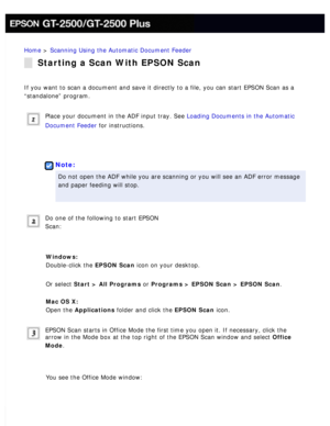 Page 42
Home > Scanning Using the Automatic Document Feeder 
Starting a Scan With EPSON Scan
If you want to scan a document and save it directly to a file, you can s\
tart EPSON Scan as a 
“standalone” program.
 
Place your document in the ADF input tray. See Loading Documents in the Automatic 
Document Feeder for instructions.
 
 
Note:
Do not open the ADF while you are scanning or you will see an ADF error \
message 
and paper feeding will stop.
 
Do one of the following to start EPSON 
Scan:
 
Windows:...