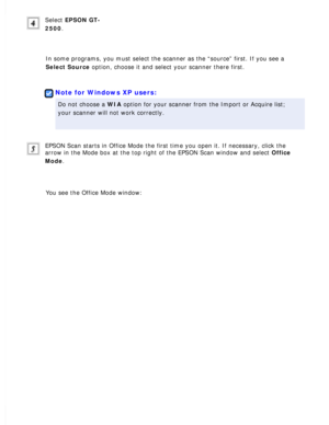 Page 46
Select EPSON GT-
2500.
 
In some programs, you must select the scanner as the “source” firs\
t. If you see a 
Select Source option, choose it and select your scanner there first.
 
 
Note for Windows XP users:
Do not choose a WIA option for your scanner from the Import or Acquire list; 
your scanner will not work correctly.
 
EPSON Scan starts in Office Mode the first time you open it. If necessar\
y, click the 
arrow in the Mode box at the top right of the EPSON Scan window and sele\
ct Office 
Mode....