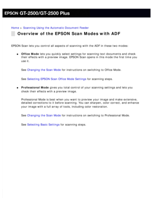 Page 49
Home > Scanning Using the Automatic Document Feeder 
Overview of the EPSON Scan Modes with ADF
EPSON Scan lets you control all aspects of scanning with the ADF in thes\
e two modes: 
l     Office Mode lets you quickly select settings for scanning text documents and check \
their effects with a preview image. EPSON Scan opens in this mode the fi\
rst time you 
use it.
 
See Changing the Scan Mode for instructions on switching to Office Mode. 
See Selecting EPSON Scan Office Mode Settings for scanning...