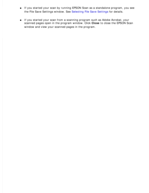 Page 52
l     If you started your scan by running EPSON Scan as a standalone program, \
you see 
the File Save Settings window. See Selecting File Save Settings for details.
 
l     If you started your scan from a scanning program such as Adobe Acrobat, \
your 
scanned pages open in the program window. Click Close to close the EPSON Scan 
window and view your scanned pages in the program.
  