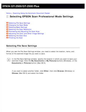 Page 53
Home > Scanning Using the Automatic Document Feeder 
Selecting EPSON Scan Professional Mode Settings
Selecting File Save Settings  
Changing the Scan Mode  
Selecting Basic Settings  
Selecting the Scan Resolution  
Previewing and Adjusting the Scan Area  
Adjusting the Color and Other Image Settings  
Selecting the Scan Size  
Finishing the Scan  
Selecting File Save Settings
When you see the File Save Settings window, you need to select the locat\
ion, name, and 
format of the scanned image file you...