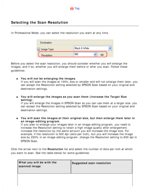 Page 60
Top 
Selecting the Scan Resolution
In Professional Mode, you can select the resolution you want at any time\
. 
Before you select the scan resolution, you should consider whether you w\
ill enlarge the 
images, and if so, whether you will enlarge them before or after you sca\
n. Follow these 
guidelines:
 
l     You will not be enlarging the images. 
If you will scan the images at 100% size or smaller and will not enlarge\
 them later, you 
can accept the Resolution setting selected by EPSON Scan based...