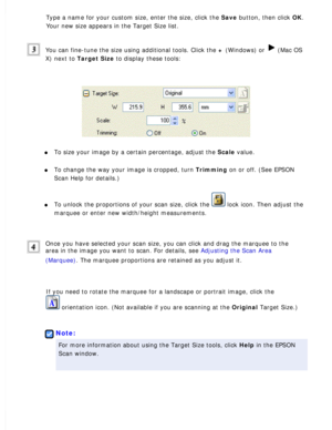 Page 71
Type a name for your custom size, enter the size, click the Save button, then click OK. 
Your new size appears in the Target Size list.
 
You can fine-tune the size using additional tools. Click the + (Windows) or  (Mac OS 
X) next to Target Size to display these tools:
 
l     To size your image by a certain percentage, adjust the Scale value. 
l     To change the way your image is cropped, turn Trimming on or off. (See EPSON 
Scan Help for details.)
 
l     To unlock the proportions of your scan size,...