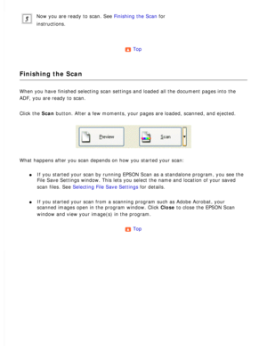 Page 72
Now you are ready to scan. See Finishing the Scan for 
instructions.
 
Top 
Finishing the Scan
When you have finished selecting scan settings and loaded all the docume\
nt pages into the 
ADF, you are ready to scan.
 
Click the Scan button. After a few moments, your pages are loaded, scanned, and ejecte\
d. 
What happens after you scan depends on how you started your scan: 
l     If you started your scan by running EPSON Scan as a standalone program, \
you see the 
File Save Settings window. This lets...