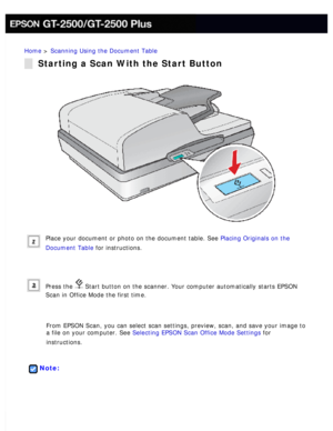 Page 73
Home > Scanning Using the Document Table 
Starting a Scan With the Start Button
Place your document or photo on the document table. See Placing Originals on the 
Document Table for instructions.
 
Press the  Start button on the scanner. Your computer automatically starts EPSON 
Scan in Office Mode the first time.
 
From EPSON Scan, you can select scan settings, preview, scan, and save y\
our image to 
a file on your computer. See Selecting EPSON Scan Office Mode Settings for 
instructions.
 
 
Note: 