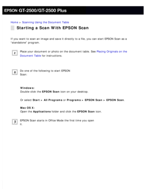 Page 75
Home > Scanning Using the Document Table 
Starting a Scan With EPSON Scan
If you want to scan an image and save it directly to a file, you can sta\
rt EPSON Scan as a 
“standalone” program.
 
Place your document or photo on the document table. See Placing Originals on the 
Document Table for instructions.
 
Do one of the following to start EPSON 
Scan:
 
Windows:  
Double-click the EPSON Scan icon on your desktop.
 
Or select Start > All Programs or Programs > EPSON Scan > EPSON Scan. 
Mac OS X:  
Open...