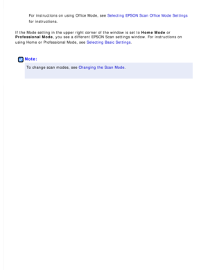 Page 80
For instructions on using Office Mode, see Selecting EPSON Scan Office Mode Settings 
for instructions.
 
If the Mode setting in the upper right corner of the window is set to Home Mode or 
Professional Mode, you see a different EPSON Scan settings window. For instructions on 
using Home or Professional Mode, see Selecting Basic Settings.
 
 
Note:
To change scan modes, see Changing the Scan Mode.  
