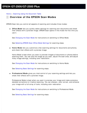 Page 81
Home > Scanning Using the Document Table 
Overview of the EPSON Scan Modes
EPSON Scan lets you control all aspects of scanning and includes three m\
odes: 
l     Office Mode lets you quickly select settings for scanning text documents and check \
their effects with a preview image. EPSON Scan opens in this mode the fi\
rst time you 
use it.
 
See Changing the Scan Mode for instructions on switching to Office Mode. 
See Selecting EPSON Scan Office Mode Settings for scanning steps. 
l     Home Mode lets...