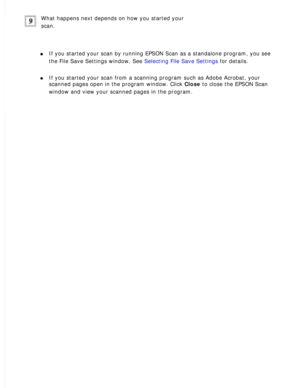 Page 85
What happens next depends on how you started your 
scan.
 
l     If you started your scan by running EPSON Scan as a standalone program, \
you see 
the File Save Settings window. See Selecting File Save Settings for details.
 
l     If you started your scan from a scanning program such as Adobe Acrobat, \
your 
scanned pages open in the program window. Click Close to close the EPSON Scan 
window and view your scanned pages in the program.
  