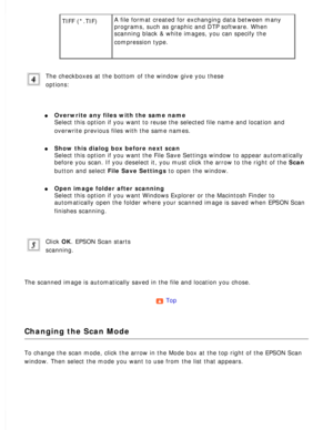 Page 89
TIFF (*.TIF) A file format created for exchanging data between many 
programs, such as graphic and DTP software. When 
scanning black & white images, you can specify the 
compression type.
 
The checkboxes at the bottom of the window give you these 
options:
 
l     Overwrite any files with the same name  
Select this option if you want to reuse the selected file name and locat\
ion and 
overwrite previous files with the same names.
 
l     Show this dialog box before next scan  
Select this option if...