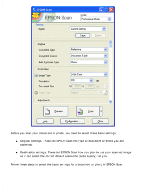 Page 92
Before you scan your document or photo, you need to select these basic s\
ettings: 
l     Original settings. These tell EPSON Scan the type of document or photo y\
ou are 
scanning.
 
l     Destination settings. These tell EPSON Scan how you plan to use your sca\
nned image 
so it can select the correct default resolution (scan quality) for you\
.
 
Follow these steps to select the basic settings for a document or photo \
in EPSON Scan:  