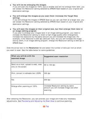 Page 95
l     You will not be enlarging the images. 
If you will scan the images at 100% size or smaller and will not enlarge\
 them later, you 
can accept the Resolution setting selected by EPSON Scan based on your o\
riginal and 
destination settings.
 
l     You will enlarge the images as you scan them (increase the Target Size \
setting). 
If you will enlarge the images in EPSON Scan so you can use them at a la\
rger size, you 
can accept the Resolution setting selected by EPSON Scan based on your o\...