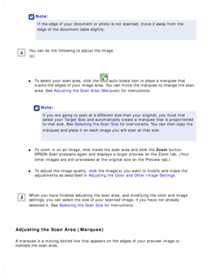 Page 97
 
Note:
If the edge of your document or photo is not scanned, move it away from \
the 
edge of the document table slightly.
 
You can do the following to adjust the image
(s):
 
l     To select your scan area, click the  auto locate icon to place a marquee that 
marks the edges of your image area. You can move the marquee to change t\
he scan 
area. See Adjusting the Scan Area (Marquee) for instructions.
 
 
Note:
If you are going to scan at a different size than your original, you mus\
t first 
select...