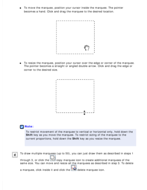 Page 99
l     To move the marquee, position your cursor inside the marquee. The pointe\
r 
becomes a hand. Click and drag the marquee to the desired location.
 
l     To resize the marquee, position your cursor over the edge or corner of t\
he marquee. 
The pointer becomes a straight or angled double-arrow. Click and drag th\
e edge or 
corner to the desired size.
 
 
Note:
To restrict movement of the marquee to vertical or horizontal only, hold\
 down the 
Shift key as you move the marquee. To restrict sizing...