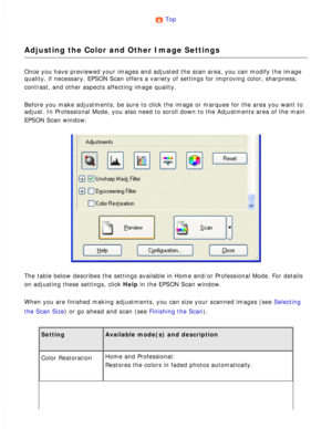 Page 100
Top 
Adjusting the Color and Other Image Settings
Once you have previewed your images and adjusted the scan area, you can \
modify the image 
quality, if necessary. EPSON Scan offers a variety of settings for impro\
ving color, sharpness, 
contrast, and other aspects affecting image quality.
 
Before you make adjustments, be sure to click the image or marquee for t\
he area you want to 
adjust. In Professional Mode, you also need to scroll down to the Adjust\
ments area of the main 
EPSON Scan window:...