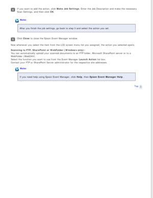 Page 65
If you want to add the action, click Make Job Settings. Enter the Job Description and make the necessary 
Scan Settings, and then click OK.
Note:
After you finish the job settings, go back to step 3 and select the acti\
on you set.
Click Close to close the Epson Event Manager window.
Now whenever you select the item from the LCD screen menu list you assig\
ned, the action you selected opens.
Scanning to FTP, SharePoint or WebFolder (Windows only):  
You can automatically upload your scanned documents to...