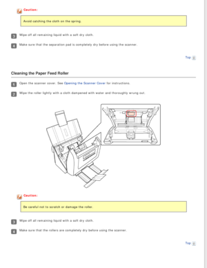 Page 71
Caution:
Avoid catching the cloth on the spring.
Wipe off all remaining liquid with a soft dry cloth.
Make sure that the separation pad is completely dry before using the sca\
nner.
Top
 
Cleaning the Paper Feed Roller
Open the scanner cover. See Opening the Scanner Cover for instructions.
Wipe the roller lightly with a cloth dampened with water and thoroughly \
wrung out.
Caution:
Be careful not to scratch or damage the roller.
Wipe off all remaining liquid with a soft dry cloth.
Make sure that the...