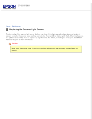 Page 72
 
Home > Maintenance 
Replacing the Scanner Light Source
The luminosity of the scanner light source declines over time. If the li\
ght source breaks or becomes too dim to 
operate normally, the scanner stops working and both the Power and Error\
 lights rapidly flash. When this happens, 
the light source assembly must be replaced by a professional. For detail\
s, contact Epson for support. See EPSON 
Technical Support for more information.
Caution:
Never open the scanner case. If you think repairs or...