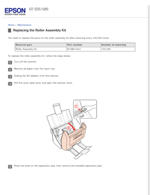 Page 74
 
Home > Maintenance 
Replacing the Roller Assembly Kit
You need to replace the parts on the roller assembly kit after scanning \
every 100,000 times.Removal part Part numberNumber of scanning
Roller Assembly Kit B12B813421100,000
To replace the roller assembly kit, follow the steps below.
Turn off the scanner.
Remove all paper from the input tray.
Unplug the AC adapter from the scanner.
Pull the cover open lever and open the scanner cover.
Press the hook on the separation pad, then remove the installed...