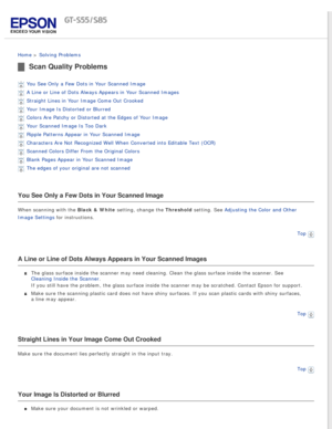 Page 86
 
Home > Solving Problems 
Scan Quality Problems
You See Only a Few Dots in Your Scanned Image 
A Line or Line of Dots Always Appears in Your Scanned Images 
Straight Lines in Your Image Come Out Crooked 
Your Image Is Distorted or Blurred 
Colors Are Patchy or Distorted at the Edges of Your Image 
Your Scanned Image Is Too Dark 
Ripple Patterns Appear in Your Scanned Image 
Characters Are Not Recognized Well When Converted into Editable Text (O\
CR) 
Scanned Colors Differ From the Original Colors...