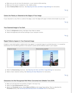 Page 87
Make sure you do not move the document, or your scanner while scanning.
Make sure the scanner is placed on a flat, stable surface.
Select Unsharp Mask check box. See Adjusting the Color and Other Image Settings for instructions.Top
 
Colors Are Patchy or Distorted at the Edges of Your Image
If your document is very thick or curled at the edges, cover the edges w\
ith paper to block external light as you scan. Top
 
Your Scanned Image Is Too Dark
Check the Brightness setting. See Epson Scan Help for...