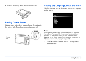 Page 12Getting Started 12
4Pull out the battery. Then close the battery cover.
Turning On the Power
Slide the power switch down as shown below, then release it. 
The activity light flashes for a moment then turns off.
Setting the Language, Date, and Time
The first time you turn on the viewer, you see the Language 
setting screen:
Note: 
If you see the Home screen instead (as shown in “Using the 
Home Screen” on page 14), the language has already been 
selected. To change it or check the date and time, select...