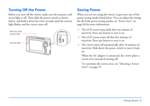 Page 15Getting Started 15
Tu r n i n g  O f f  t h e  P o w e r
Before you turn off the viewer, make sure the memory card 
access light is off. Then slide the power switch as shown 
below, and hold it down for a few seconds until the activity 
light flashes and the viewer turns off.
Saving Power
When you are not using the viewer, it goes into one of the 
power-saving modes listed below. You can adjust the timing 
for all of the power-saving modes; see “Power Save” on 
page 60 for more information.
❍The LCD...