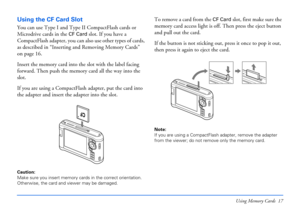 Page 17Using Memory Cards 17
Using the CF Card Slot
You can use Type I and Type II CompactFlash cards or 
Microdrive cards in the 
CF Card slot. If you have a 
CompactFlash adapter, you can also use other types of cards, 
as described in “Inserting and Removing Memory Cards” 
on page 16.
Insert the memory card into the slot with the label facing 
forward. Then push the memory card all the way into the 
slot.
If you are using a CompactFlash adapter, put the card into 
the adapter and insert the adapter into the...