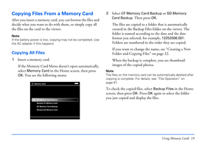 Page 19Using Memory Cards 19
Copying Files From a Memory Card
After you insert a memory card, you can browse the files and 
decide what you want to do with them, or simply copy all 
the files on the card to the viewer.
Note: 
If the battery power is low, copying may not be completed. Use 
the AC adapter if this happens.
Copying All Files
1Insert a memory card.
If the Memory Card Menu doesn’t open automatically, 
select 
Memory Card in the Home screen, then press 
OK. You see the following menu:2Select 
CF...