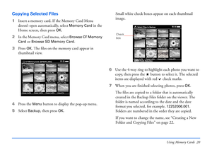 Page 20Using Memory Cards 20
Copying Selected Files
1Insert a memory card. If the Memory Card Menu 
doesn’t open automatically, select 
Memory Card in the 
Home screen, then press
OK.
2In the Memory Card menu, select 
Browse CF Memory 
Card
 or Browse SD Memory Card.
3Press 
OK. The files on the memory card appear in 
thumbnail view.
4Press the 
Menu button to display the pop-up menu. 
5Select 
Backup, then press OK.Small white check boxes appear on each thumbnail 
image.
6Use the 4-way ring to highlight each...