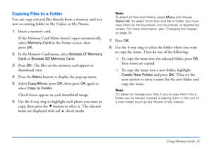 Page 21Using Memory Cards 21
Copying Files to a Folder
You can copy selected files directly from a memory card to a 
new or existing folder in My Videos or My Photos. 
1Insert a memory card.
If the Memory Card Menu doesn’t open automatically, 
select 
Memory Card in the Home screen, then 
press
OK.
2In the Memory Card menu, select 
Browse CF Memory 
Card
 or Browse SD Memory Card.
3Press 
OK. The files on the memory card appear in 
thumbnail view.
4Press the 
Menu button to display the pop-up menu. 
5Select...