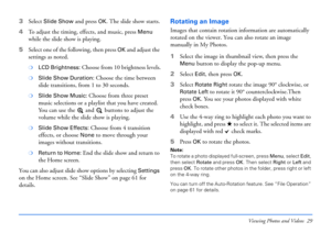 Page 29Viewing Photos and Videos 29
3Select Slide Show and press OK. The slide show starts.
4To adjust the timing, effects, and music, press 
Menu 
while the slide show is playing.
5Select one of the following, then press 
OK and adjust the 
settings as noted.
❍LCD Brightness: Choose from 10 brightness levels.
❍Slide Show Duration: Choose the time between 
slide transitions, from 1 to 30 seconds.
❍Slide Show Music: Choose from three preset 
music selections or a playlist that you have created. 
You can use the...