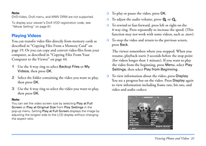 Page 31Viewing Photos and Videos 31
Note: 
DVD-Video, DivX menu, and WMV DRM are not supported.
To display your viewer’s DivX VOD registration code, see 
“Movie Setting” on page 61. 
Playing Videos
You can transfer video files directly from memory cards as 
described in “Copying Files From a Memory Card” on 
page 19. Or you can copy and convert video files from your 
computer, as described in “Copying Files From Your 
Computer to the Viewer” on page 44.
1Use the 4-way ring to select 
Backup Files or My 
Videos...