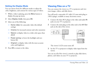 Page 32Viewing Photos and Videos 32
Setting the Display Mode
You can choose from five different modes to adjust the 
color, brightness, and contrast for various types of videos.
1While a video is playing, press the 
Menu button to 
display the pop-up menu.
2Select 
Display mode, then press OK.
3Select one of the following: 
❍Home video: for camcorder video (the default 
setting)
❍Cinema: for increased contrast and color saturation
❍Nature: to display video in a wider color space than 
sRGB
❍Power saving: to...