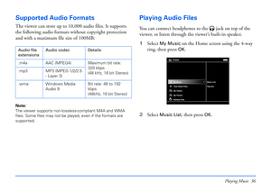 Page 36Playing Music 36
Supported Audio Formats
The viewer can store up to 10,000 audio files. It supports 
the following audio formats without copyright protection 
and with a maximum file size of 100MB:
Note: 
The viewer supports non-lossless-compliant M4A and WMA 
files. Some files may not be played, even if the formats are 
supported.
Playing Audio Files
You can connect headphones to the  jack on top of the 
viewer, or listen through the viewer’s built-in speaker.
1Select 
My Music on the Home screen using...