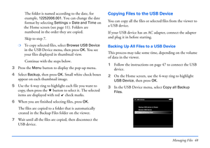 Page 48Managing Files 48
The folder is named according to the date, for 
example, 
12252006.001. You can change the date 
format by selecting 
Settings > Date and Time on 
the  Home scr een  (s ee  page  1 1).  Folde rs  are 
numb ered in t he order th ey are copi ed. 
Skip to step 7.
❍To copy selected files, select Browse USB Device 
in the USB Device menu, then press OK. You see 
your files displayed in thumbnail view. 
Continue with the steps below.
3 Press the 
Menu button to display the pop-up menu. 
4...