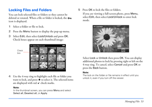 Page 53Managing Files 53
Locking Files and Folders
You can lock selected files or folders so they cannot be 
deleted or rotated. When a file or folder is locked, the   
icon is displayed.
1Select a folder or file to lock.
2Press the 
Menu button to display the pop-up menu.
3Select 
Edit, then select Lock/Unlock and press OK. 
Check boxes appear on each thumbnail image:
4Use the 4-way ring to highlight each file or folder you 
want to lock, and press   to select it. The selected items 
are displayed with red...