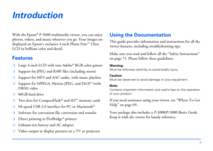 Page 77
Introduction
With the Epson® P-5000 multimedia viewer, you can enjoy 
photos, videos, and music wherever you go. Your images are 
displayed on Epson’s exclusive 4-inch Photo Fine
™ Ultra 
LCD in brilliant color and detail.
Features
❍Large 4-inch LCD with true Adobe® RGB color gamut
❍Support for JPEG and RAW files (including zoom)
❍Support for MP3 and AAC audio, with music playlists
❍Support for MPEG4, Motion JPEG, and DivX® (with 
DRM) video
❍80GB hard drive
❍Two slots for CompactFlash® and SD™ memory...