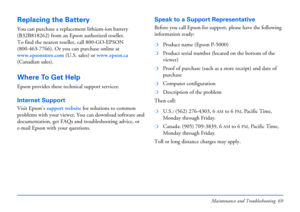 Page 69Maintenance and Troubleshooting 69
Replacing the Battery
You can purchase a replacement lithium-ion battery 
(B32B818262) from an Epson authorized reseller. 
To find the nearest reseller, call 800-GO-EPSON 
(800-463-7766). Or you can purchase online at 
www.epsonstore.com (U.S. sales) or www.epson.ca 
(Canadian sales). 
Where To Get Help
Epson provides these technical support services:
Internet Support 
Visit Epson’s support website for solutions to common 
problems with your viewer. You can download...